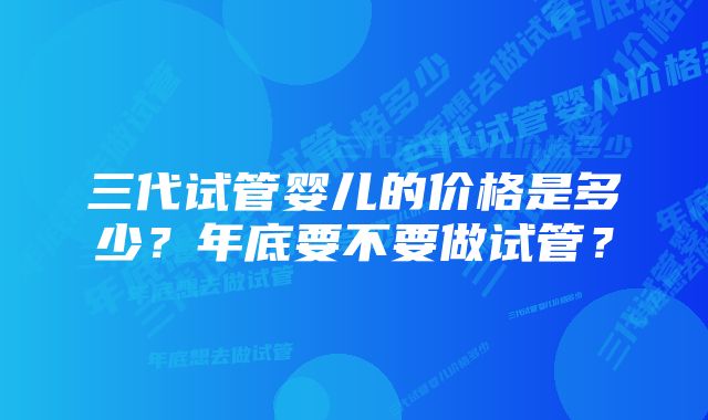 三代试管婴儿的价格是多少？年底要不要做试管？