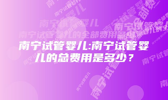 南宁试管婴儿:南宁试管婴儿的总费用是多少？