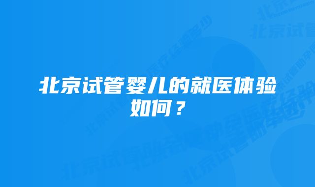 北京试管婴儿的就医体验如何？