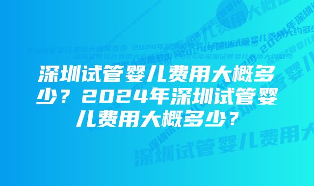 深圳试管婴儿费用大概多少？2024年深圳试管婴儿费用大概多少？