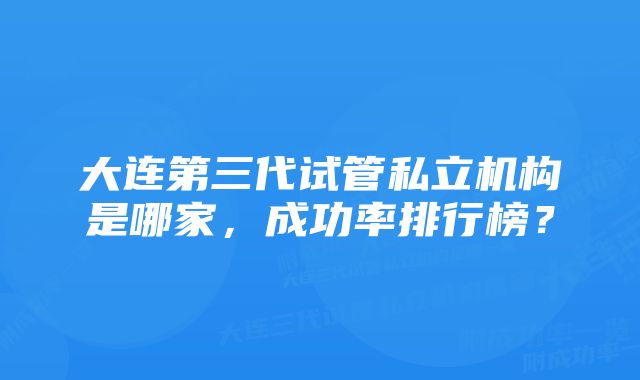 大连第三代试管私立机构是哪家，成功率排行榜？