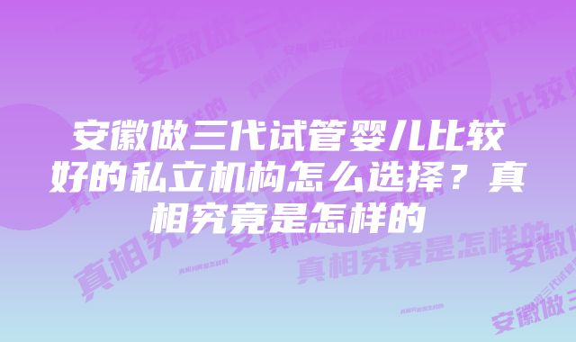 安徽做三代试管婴儿比较好的私立机构怎么选择？真相究竟是怎样的