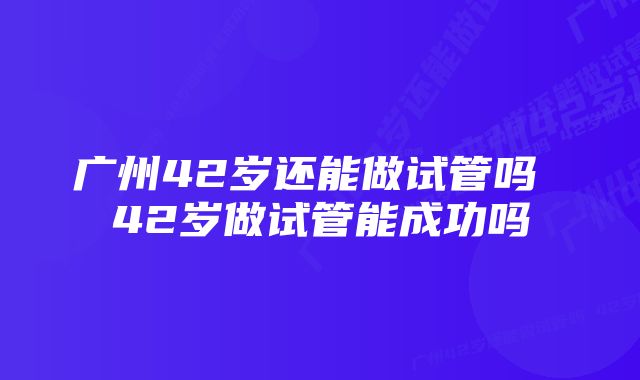 广州42岁还能做试管吗 42岁做试管能成功吗