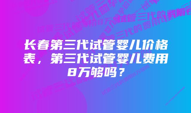 长春第三代试管婴儿价格表，第三代试管婴儿费用8万够吗？