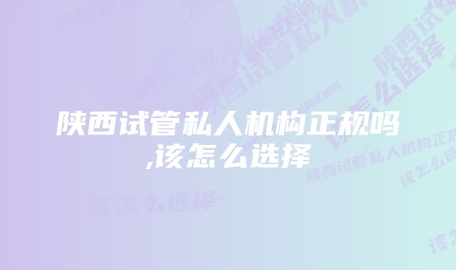 陕西试管私人机构正规吗,该怎么选择