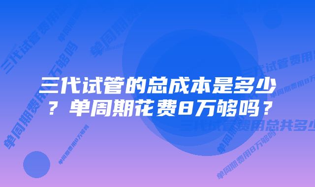 三代试管的总成本是多少？单周期花费8万够吗？