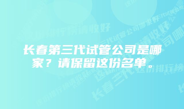 长春第三代试管公司是哪家？请保留这份名单。