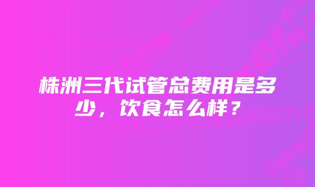 株洲三代试管总费用是多少，饮食怎么样？