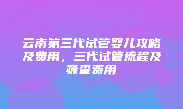 云南第三代试管婴儿攻略及费用，三代试管流程及筛查费用