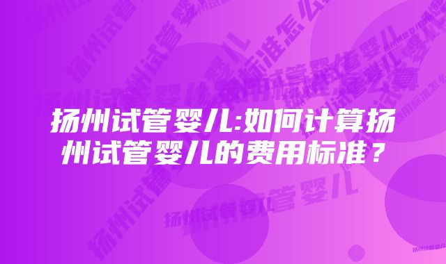 扬州试管婴儿:如何计算扬州试管婴儿的费用标准？