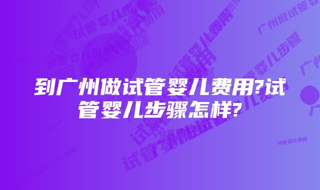 到广州做试管婴儿费用?试管婴儿步骤怎样?