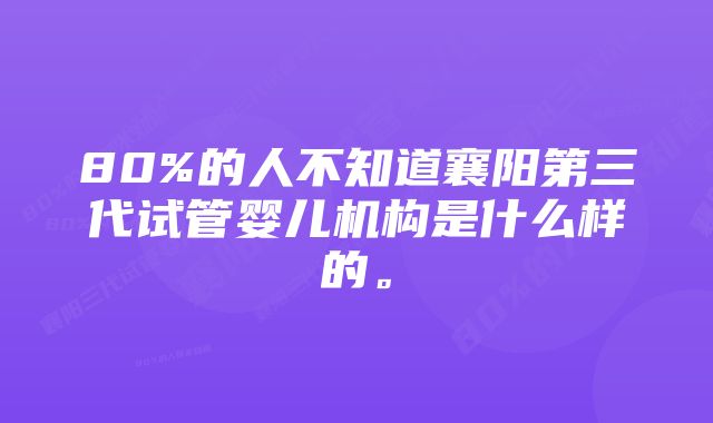 80%的人不知道襄阳第三代试管婴儿机构是什么样的。