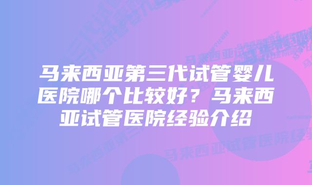 马来西亚第三代试管婴儿医院哪个比较好？马来西亚试管医院经验介绍