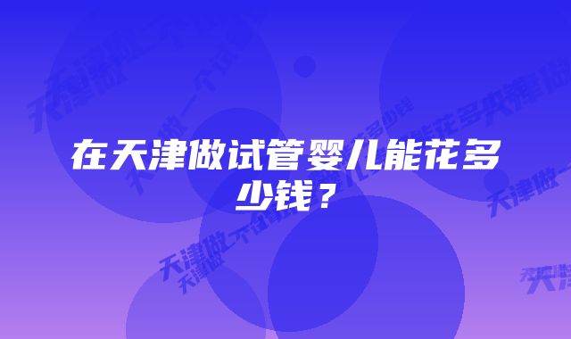 在天津做试管婴儿能花多少钱？