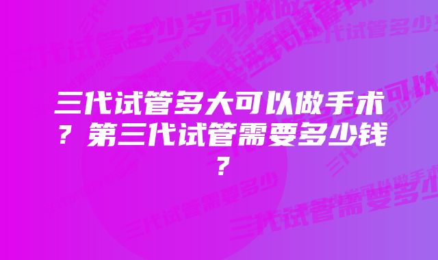 三代试管多大可以做手术？第三代试管需要多少钱？