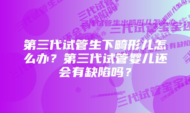 第三代试管生下畸形儿怎么办？第三代试管婴儿还会有缺陷吗？