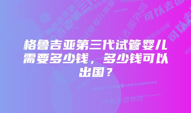 格鲁吉亚第三代试管婴儿需要多少钱，多少钱可以出国？