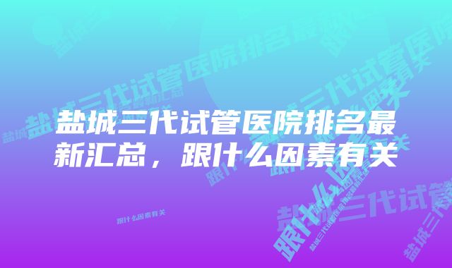 盐城三代试管医院排名最新汇总，跟什么因素有关