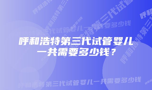 呼和浩特第三代试管婴儿一共需要多少钱？