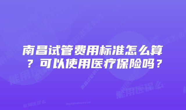 南昌试管费用标准怎么算？可以使用医疗保险吗？