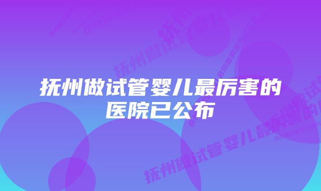 抚州做试管婴儿最厉害的医院已公布