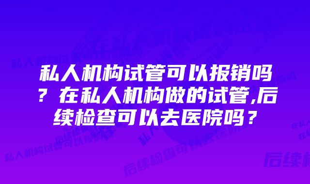 私人机构试管可以报销吗？在私人机构做的试管,后续检查可以去医院吗？