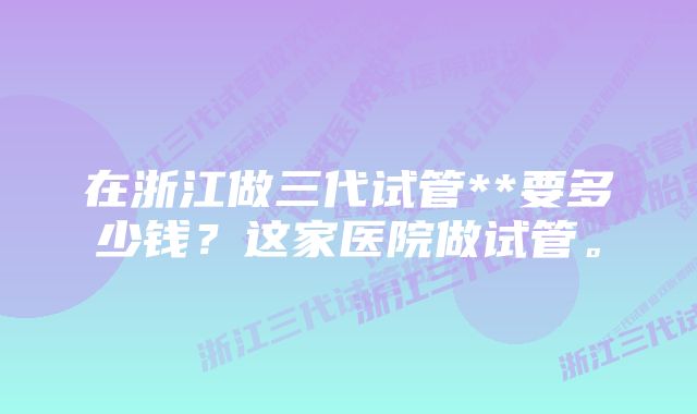 在浙江做三代试管**要多少钱？这家医院做试管。