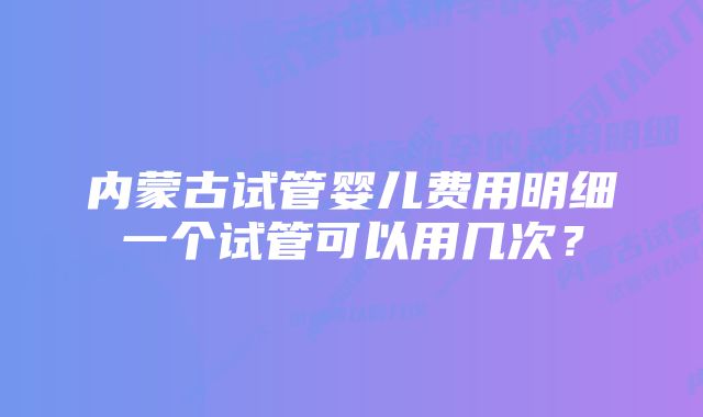 内蒙古试管婴儿费用明细一个试管可以用几次？