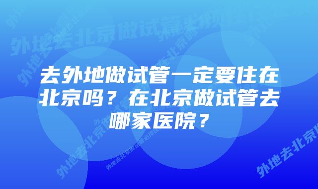 去外地做试管一定要住在北京吗？在北京做试管去哪家医院？