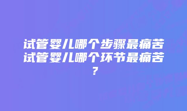 试管婴儿哪个步骤最痛苦试管婴儿哪个环节最痛苦？