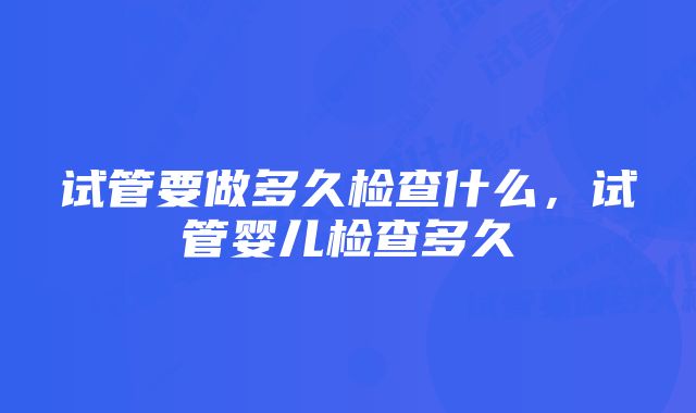 试管要做多久检查什么，试管婴儿检查多久