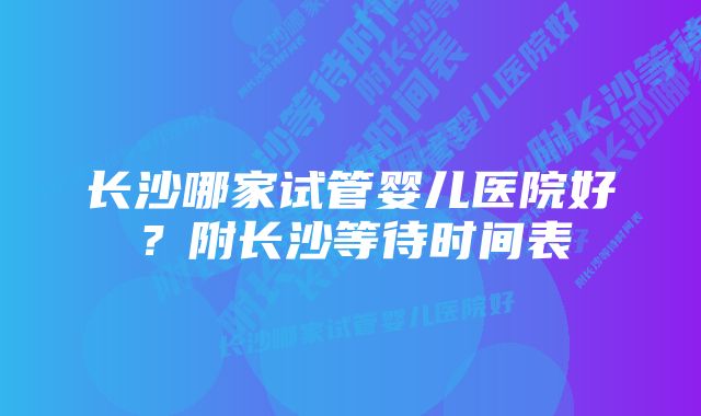 长沙哪家试管婴儿医院好？附长沙等待时间表