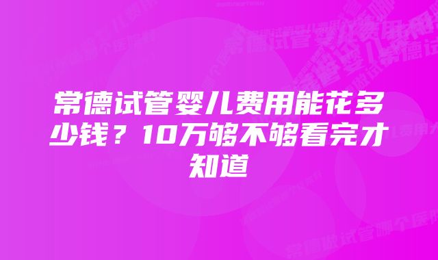 常德试管婴儿费用能花多少钱？10万够不够看完才知道