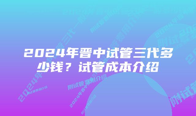 2024年晋中试管三代多少钱？试管成本介绍