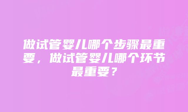 做试管婴儿哪个步骤最重要，做试管婴儿哪个环节最重要？