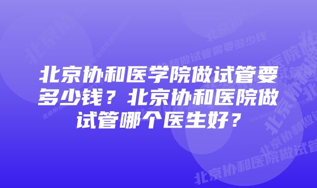 北京协和医学院做试管要多少钱？北京协和医院做试管哪个医生好？