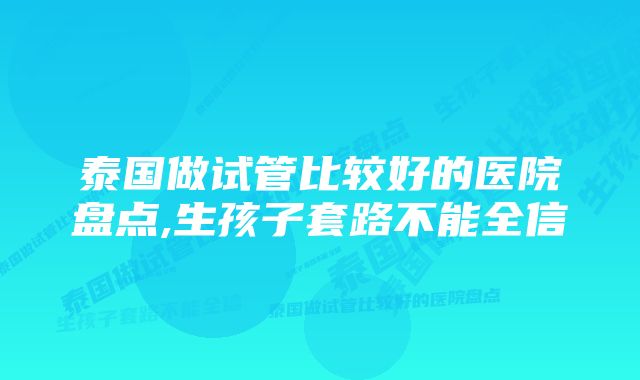 泰国做试管比较好的医院盘点,生孩子套路不能全信