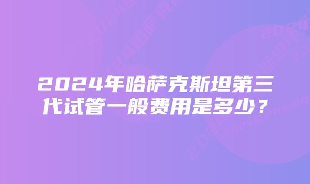 2024年哈萨克斯坦第三代试管一般费用是多少？