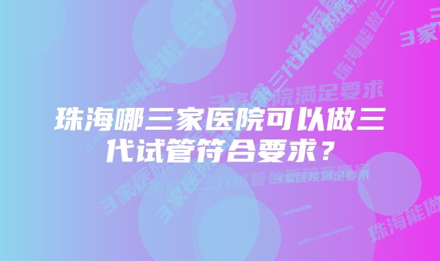 珠海哪三家医院可以做三代试管符合要求？