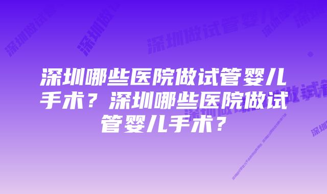 深圳哪些医院做试管婴儿手术？深圳哪些医院做试管婴儿手术？