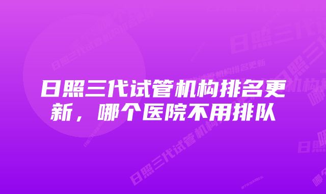 日照三代试管机构排名更新，哪个医院不用排队