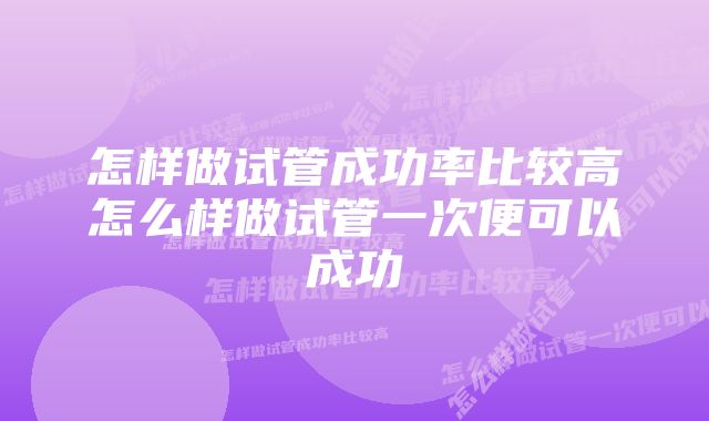 怎样做试管成功率比较高怎么样做试管一次便可以成功