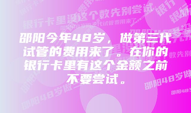 邵阳今年48岁，做第三代试管的费用来了。在你的银行卡里有这个金额之前不要尝试。