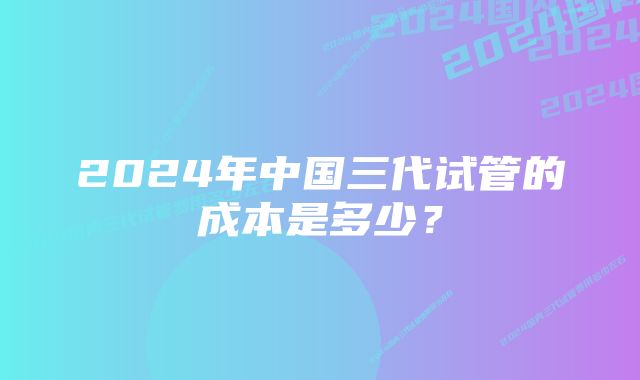 2024年中国三代试管的成本是多少？