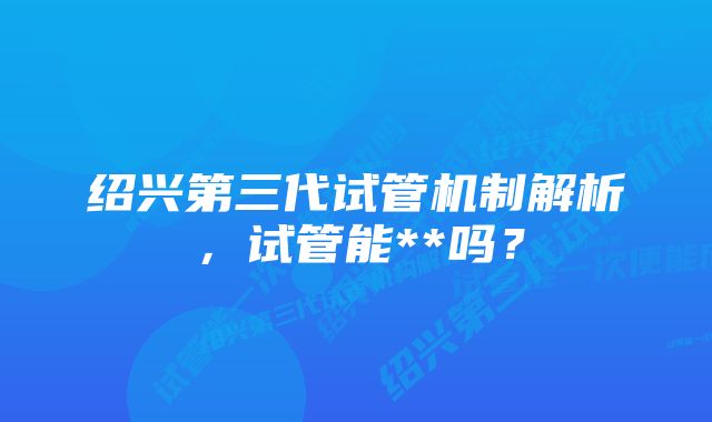 绍兴第三代试管机制解析，试管能**吗？