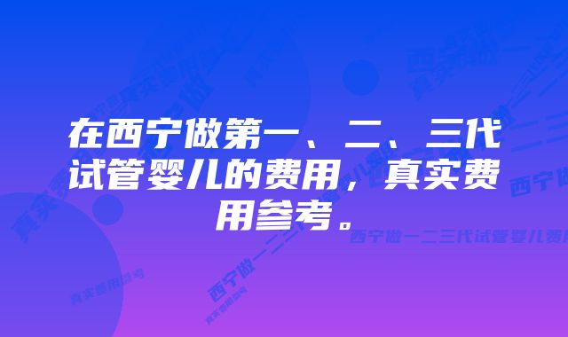 在西宁做第一、二、三代试管婴儿的费用，真实费用参考。