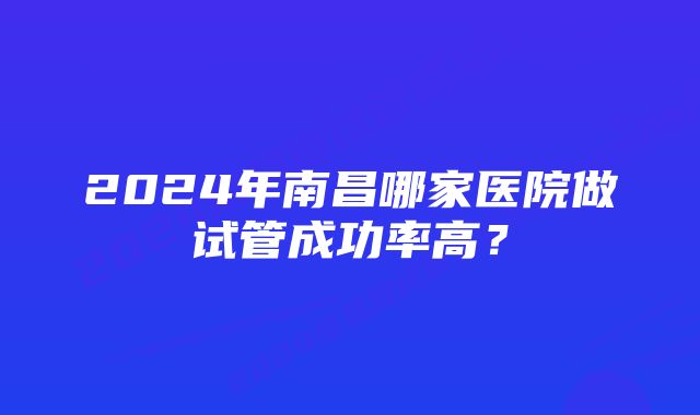 2024年南昌哪家医院做试管成功率高？