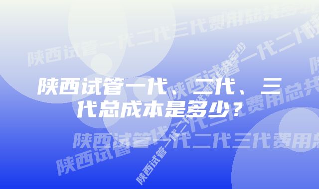 陕西试管一代、二代、三代总成本是多少？