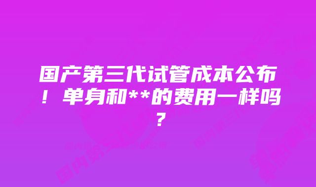 国产第三代试管成本公布！单身和**的费用一样吗？