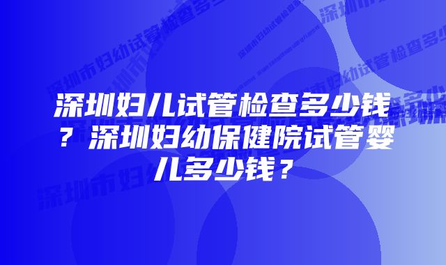 深圳妇儿试管检查多少钱？深圳妇幼保健院试管婴儿多少钱？